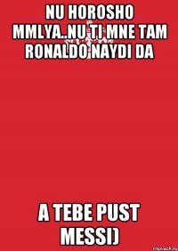 Nu horosho mmlya..nu ti mne tam Ronaldo naydi da a tebe pust Messi)