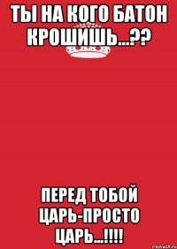 Ты на кого батон крошишь...?? Перед тобой царь-просто царь...!!!!