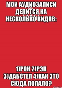 Мои аудиозаписи делится на несколько видов: 1)Рок 2)Рэп 3)Дабстеп 4)Как это сюда попало?