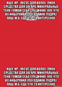 Ищу: ИР - уксус для волос, пион, средства для загара, минеральные тени, гомаж себо специфик; кое-что из фаберлика (похудайки, пудра); лаш, м.б. еще что-то интересное Ищу: ИР - уксус для волос, пион, средства для загара, минеральные тени, гомаж себо специфик; кое-что из фаберлика (похудайки, пудра); лаш, м.б. еще что-то интересное