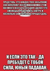 Представь, что каждое твое засыпание она наполняет воспоминаниями о том, как много всего ты сегодня сделал, что сможешь продолжить завтра, и насколько замечательно прошел день. И если это так - да пребудет с тобой Сила, юный падаван.