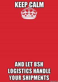 KEEP CALM AND LET BSH LOGISTICS HANDLE YOUR SHIPMENTS