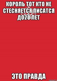 КОРОЛЬ ТОТ КТО НЕ СТЕСНЯЕТСЯ ПИСАТСЯ ДО20 ЛЕТ ЭТО ПРАВДА