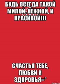 Будь всегда такой милой, нежной, и красивой))) Счастья тебе, любви и здоровья=*