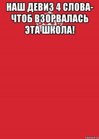 НАШ ДЕВИЗ 4 СЛОВА- ЧТОБ ВЗОРВАЛАСЬ ЭТА ШКОЛА! 