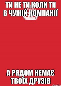 ти не ти коли ти в чужій компанії а рядом немає твоїх друзів