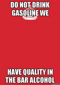 do not drink gasoline we have quality in the bar alcohol