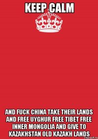 keep calm and fuck china take their lands and free uyghur free tibet free inner mongolia and give to kazakhstan old kazakh lands