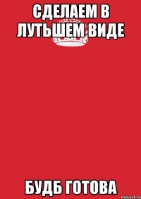 СДЕЛАЕМ В ЛУТЬШЕМ ВИДЕ БУДБ ГОТОВА