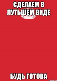 СДЕЛАЕМ В ЛУТЬШЕМ ВИДЕ БУДЬ ГОТОВА