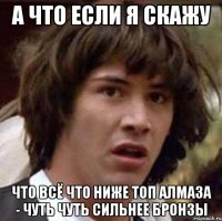 а что если я скажу что всё что ниже топ алмаза - чуть чуть сильнее бронзы