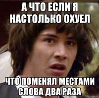 А что если я настолько охуел что поменял местами слова два раза