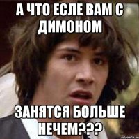 А что есле вам с димоном Занятся больше нечем???