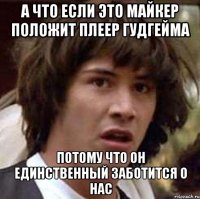 а что если это майкер положит плеер гудгейма потому что он единственный заботится о нас