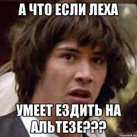 А что если Леха Умеет ездить на альтезе???