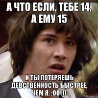 А что если, тебе 14, а ему 15 и ты потеряешь девственность быстрее, чем я. :оо :((