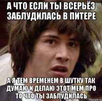 а что если ты всерьёз заблудилась в питере а я тем временем в шутку так думаю и делаю этот мем про то что ты заблудилась