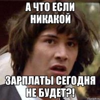 а что если никакой зарплаты сегодня не будет?!