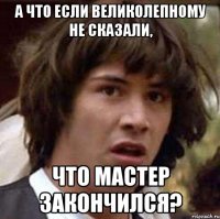 А что если Великолепному не сказали, что мастер закончился?