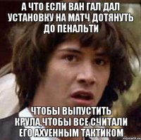 А что если ван Гал дал установку на матч дотянуть до пенальти чтобы выпустить Крула,чтобы все считали его ахуенным тактиком