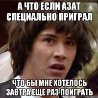 А что если Азат специально приграл Что бы мне хотелось завтра еще раз поиграть