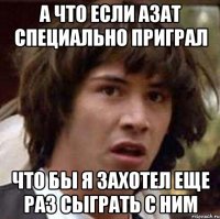 А что если Азат специально приграл Что бы я захотел еще раз сыграть с ним