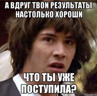 а вдруг твои результаты настолько хороши что ты уже поступила?