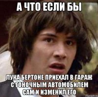 А ЧТО ЕСЛИ БЫ ЛУКА БЕРТОНЕ ПРИЕХАЛ В ГАРАЖ С ГОНОЧНЫМ АВТОМОБИЛЕМ САМ И ИЗМЕНИЛ ЕГО