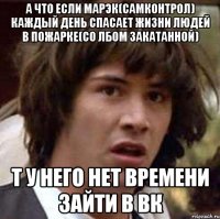 а что если марэк(самконтрол) каждый день спасает жизни людей в пожарке(со лбом закатанной) т у него нет времени зайти в вк