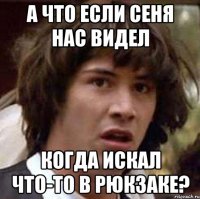 А что если сеня нас видел когда искал что-то в рюкзаке?