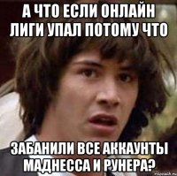 а что если онлайн лиги упал потому что забанили все аккаунты маднесса и рунера?