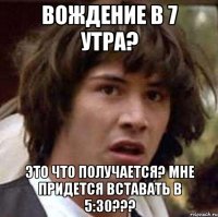 Вождение в 7 утра? Это что получается? Мне придется вставать в 5:30???