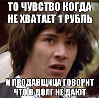 то чувство когда не хватает 1 рубль и продавщица говорит что в долг не дают