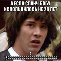 А если Спанч Бобу испольнилось не 28 лет а 15?????????????????????????