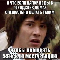 а что если напор воды в городских домах специально делать таким, чтобы поощрять женскую мастурбацию