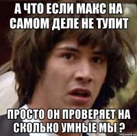 А что если Макс на самом деле не тупит Просто он проверяет на сколько умные мы ?