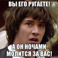 Вы его ругаете! А он ночами молится за вас!