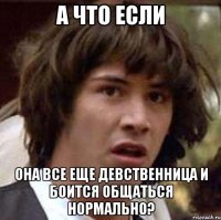 а что если она все еще девственница и боится общаться нормально?