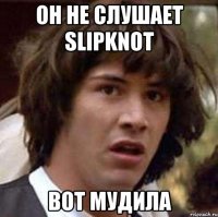 он не слушает Slipknot вот мудила