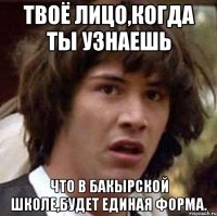 твоё лицо,когда ты узнаешь что в Бакырской школе,будет единая форма.