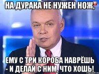 На дурака не нужен нож, Ему с три короба наврёшь - И делай с ним, что хошь!