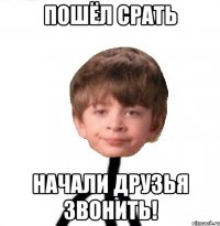 пошёл срать начали друзья звонить!