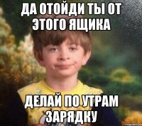 ДА ОТОЙДИ ТЫ ОТ ЭТОГО ЯЩИКА ДЕЛАЙ ПО УТРАМ ЗАРЯДКУ