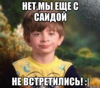 Нет,мы еще с Саидой НЕ ВСТРЕТИЛИСЬ! :|