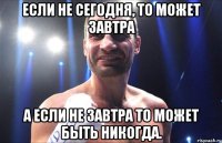 если не сегодня, то может завтра а если не завтра то может быть никогда.