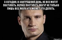 А сегодня, в завтрашний день, не все могут поступать. Вернее поступать могут не только лишь все, мало кто может это делать. 