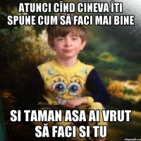 Atunci cînd cineva îti spune cum să faci mai bine si taman asa ai vrut să faci si tu