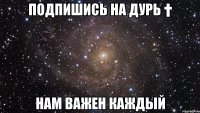 Подпишись на Дурь † Нам важен каждый