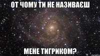 от чому ти не називаєш мене тигриком?