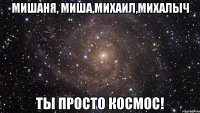 Мишаня, Миша,Михаил,Михалыч Ты просто космос!